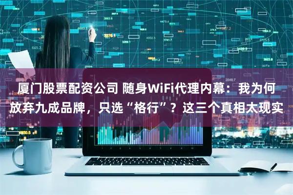 厦门股票配资公司 随身WiFi代理内幕：我为何放弃九成品牌，只选“格行”？这三个真相太现实