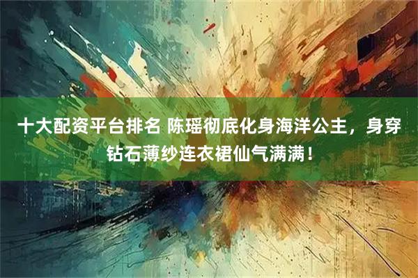 十大配资平台排名 陈瑶彻底化身海洋公主，身穿钻石薄纱连衣裙仙气满满！