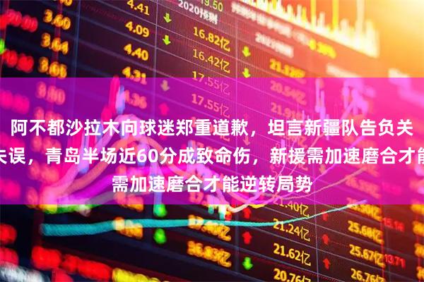 阿不都沙拉木向球迷郑重道歉，坦言新疆队告负关键是防守失误，青岛半场近60分成致命伤，新援需加速磨合才能逆转局势