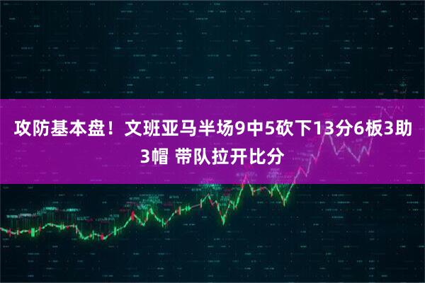 攻防基本盘！文班亚马半场9中5砍下13分6板3助3帽 带队拉开比分