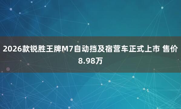 2026款锐胜王牌M7自动挡及宿营车正式上市 售价8.98万