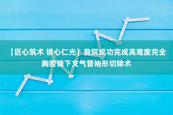 【匠心筑术 镜心仁光】我院成功完成高难度完全胸腔镜下支气管袖形切除术