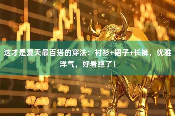 这才是夏天最百搭的穿法：衬衫+裙子+长裤，优雅洋气，好看绝了！
