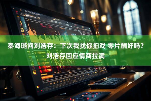 秦海璐问刘浩存：下次我找你拍戏 零片酬好吗？刘浩存回应情商拉满