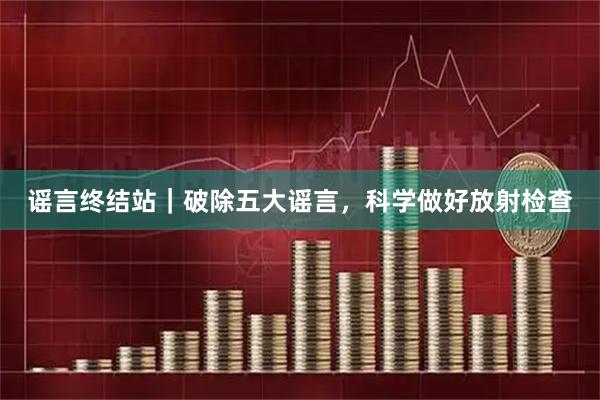 谣言终结站|破除五大谣言,科学做好放射检查