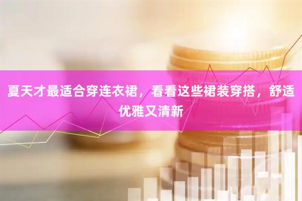 夏天才最适合穿连衣裙,看看这些裙装穿搭,舒适优雅又清新
