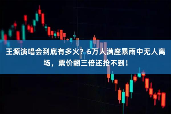 王源演唱会到底有多火?6万人满座暴雨中无人离场,票价翻三倍还抢不到!