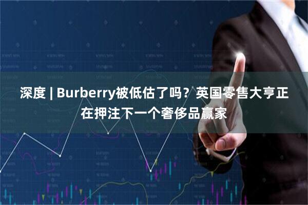 深度 | Burberry被低估了吗？英国零售大亨正在押注下一个奢侈品赢家
