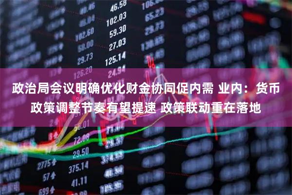 政治局会议明确优化财金协同促内需 业内：货币政策调整节奏有望提速 政策联动重在落地