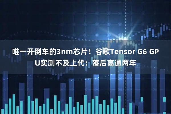 唯一开倒车的3nm芯片！谷歌Tensor G6 GPU实测不及上代：落后高通两年