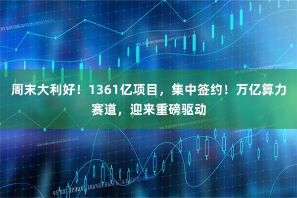 周末大利好！1361亿项目，集中签约！万亿算力赛道，迎来重磅驱动