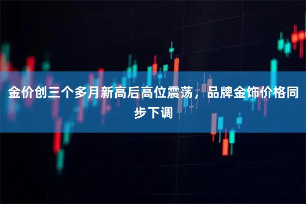 金价创三个多月新高后高位震荡,品牌金饰价格同步下调
